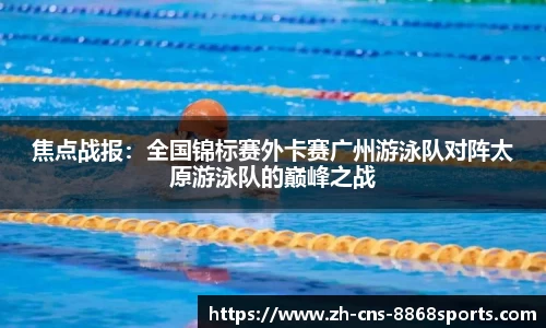 焦点战报:全国锦标赛外卡赛广州游泳队对阵太原游泳队的巅峰之战